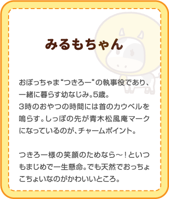 みるもちゃん | おぼっちゃま“つきろー”の執事役であり、一緒に暮らす幼なじみ。5歳。3時のおやつの時間には首のカウベルを鳴らす。しっぽの先が青木松風庵マークになっているのが、チャームポイント。つきろ一様の笑顔のためなら～！といつもまじめで一生懸命。でも天然でおっちょこちょいなのがかわいいところ。