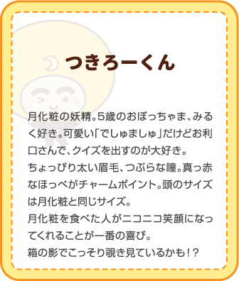 つきろーくん | 月化粧の妖精。5歳のおぼっちゃま、みるく好き。可愛い「でしゅましゅ」だけどお利口さんで、クイズを出すのが大好き。ちょっぴり太い眉毛、つぶらな瞳。真っ赤なほっぺがチャームポイント。頭のサイズは月化粧と同じサイズ。月化粧を食べた人がニコニコ笑顔になってくれることが一番の喜び。箱の影でこっそり覗き見ているかも！？