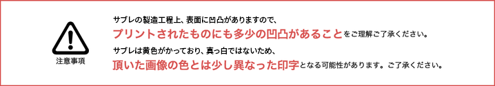 生サブレの製作工程上、サブレの表面に凹凸がありますので、プリントされたものにも多少の凹凸があることをご理解ご了承ください。生サブレの地色が黄みがかっており、真っ白ではないため、頂いた画像の色とは少し異なった印字となる可能性があります。ご了承ください。